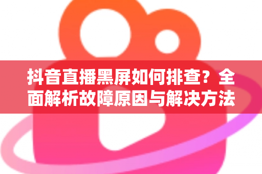抖音直播黑屏如何排查？全面解析故障原因与解决方法，助你快速恢复直播间正常开播