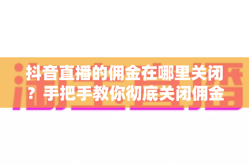 抖音直播的佣金在哪里关闭?手把手教你彻底关闭佣金功能的完整指南 抖音直播的佣金在哪里关闭?手把手教你彻底关闭佣金功能的完整指南