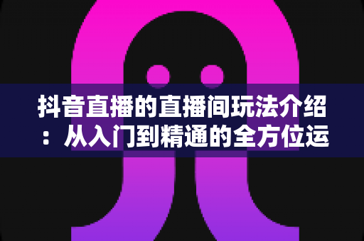 抖音直播的直播间玩法介绍:从入门到精通的全方位运营指南 抖音直播的直播间玩法介绍:从入门到精通的全方位运营指南
