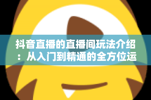 抖音直播的直播间玩法介绍:从入门到精通的全方位运营指南 抖音直播的直播间玩法介绍:从入门到精通的全方位运营指南