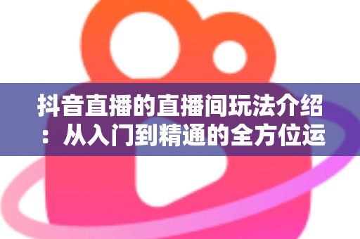 抖音直播的直播间玩法介绍:从入门到精通的全方位运营指南 抖音直播的直播间玩法介绍:从入门到精通的全方位运营指南