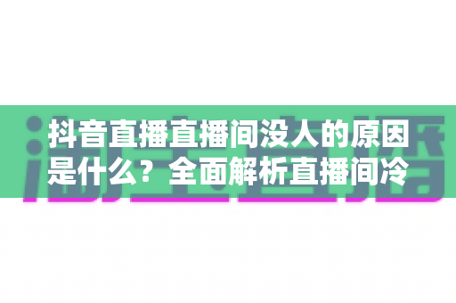 抖音直播直播间没人的原因是什么？全面解析直播间冷场根源与破局之道