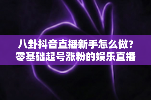 八卦抖音直播新手怎么做?零基础起号涨粉的娱乐直播实战全攻略 八卦抖音直播新手怎么做?零基础起号涨粉的娱乐直播实战全攻略