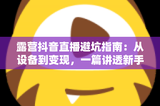 露营抖音直播避坑指南:从设备到变现,一篇讲透新手最容易踩的坑 露营抖音直播避坑指南:从设备到变现,一篇讲透新手最容易踩的坑