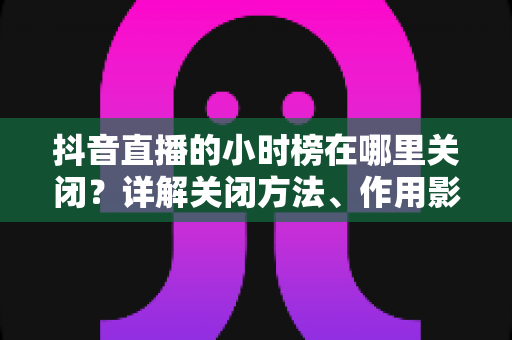抖音直播的小时榜在哪里关闭?详解关闭方法、作用影响与常见问题全攻略 抖音直播的小时榜在哪里关闭?详解关闭方法、作用影响与常见问题全攻略