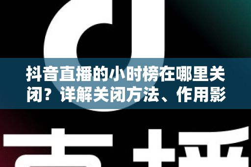 抖音直播的小时榜在哪里关闭?详解关闭方法、作用影响与常见问题全攻略 抖音直播的小时榜在哪里关闭?详解关闭方法、作用影响与常见问题全攻略