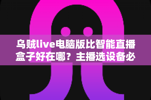 乌贼live电脑版比智能直播盒子好在哪？主播选设备必看的深度对比评测