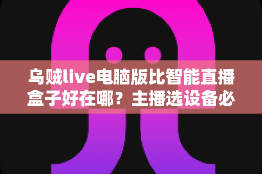 乌贼live电脑版比智能直播盒子好在哪？主播选设备必看的深度对比评测