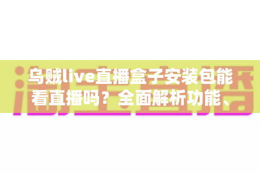 乌贼live直播盒子安装包能看直播吗？全面解析功能、安装步骤与真实观看体验