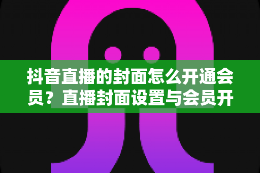 抖音直播的封面怎么开通会员?直播封面设置与会员开通全流程详解 抖音直播的封面怎么开通会员?直播封面设置与会员开通全流程详解