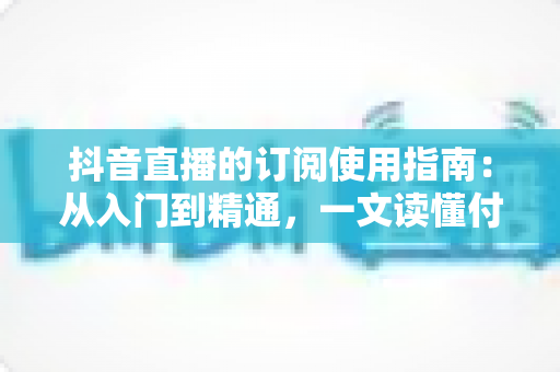 抖音直播的订阅使用指南：从入门到精通，一文读懂付费订阅功能全流程