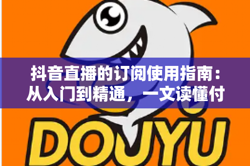 抖音直播的订阅使用指南：从入门到精通，一文读懂付费订阅功能全流程