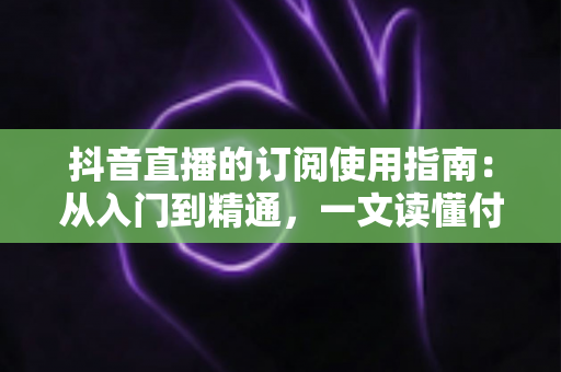 抖音直播的订阅使用指南：从入门到精通，一文读懂付费订阅功能全流程