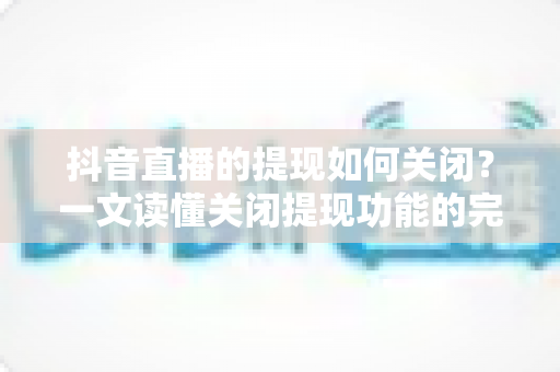 抖音直播的提现如何关闭?一文读懂关闭提现功能的完整操作流程与注意事项 抖音直播的提现如何关闭?一文读懂关闭提现功能的完整操作流程与注意事项