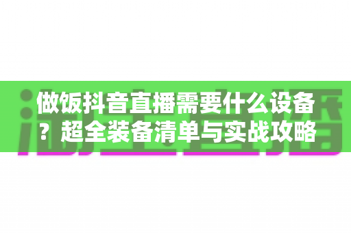 做饭抖音直播需要什么设备?超全装备清单与实战攻略,助你快速开启美食直播间 做饭抖音直播需要什么设备?超全装备清单与实战攻略,助你快速开启美食直播间