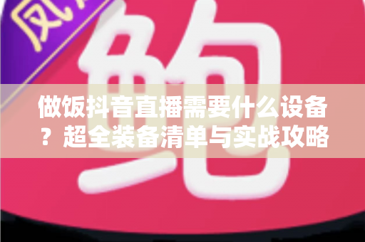做饭抖音直播需要什么设备?超全装备清单与实战攻略,助你快速开启美食直播间 做饭抖音直播需要什么设备?超全装备清单与实战攻略,助你快速开启美食直播间