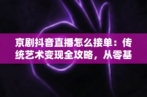 京剧抖音直播怎么接单:传统艺术变现全攻略,从零基础到稳定接单的实战指南 京剧抖音直播怎么接单:传统艺术变现全攻略,从零基础到稳定接单的实战指南