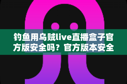 钓鱼用乌贼live直播盒子官方版安全吗？官方版本安全性全面解析与实用防护指南