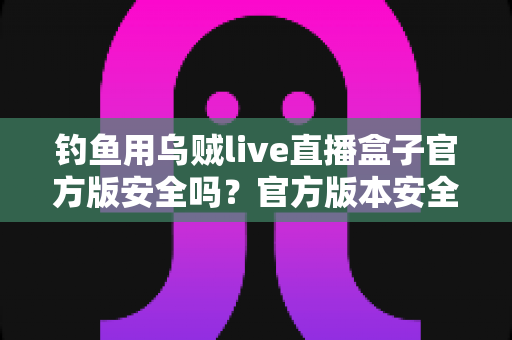 钓鱼用乌贼live直播盒子官方版安全吗？官方版本安全性全面解析与实用防护指南