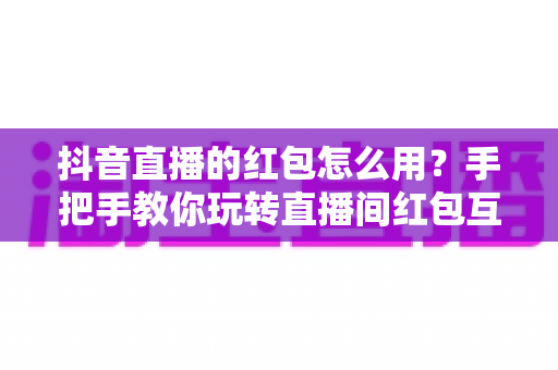 抖音直播的红包怎么用?手把手教你玩转直播间红包互动与领取全攻略 抖音直播的红包怎么用?手把手教你玩转直播间红包互动与领取全攻略