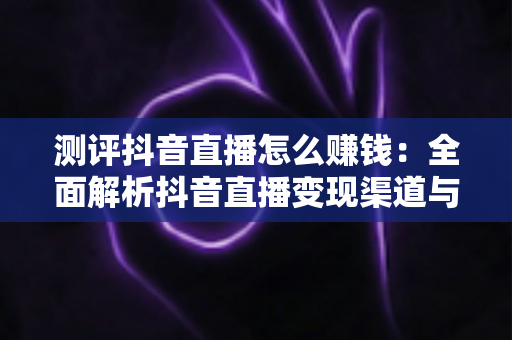 测评抖音直播怎么赚钱：全面解析抖音直播变现渠道与实战收益指南
