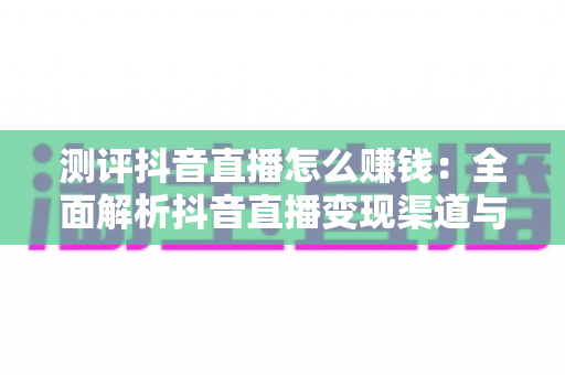 测评抖音直播怎么赚钱：全面解析抖音直播变现渠道与实战收益指南