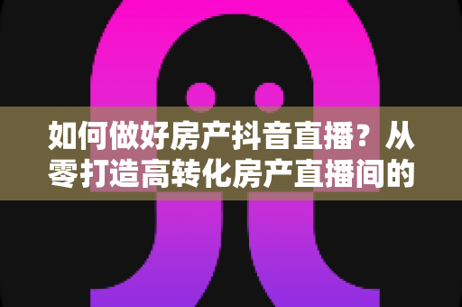 如何做好房产抖音直播?从零打造高转化房产直播间的实战指南 如何做好房产抖音直播?从零打造高转化房产直播间的实战指南