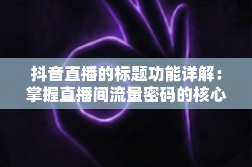 抖音直播的标题功能详解:掌握直播间流量密码的核心技巧 抖音直播的标题功能详解:掌握直播间流量密码的核心技巧