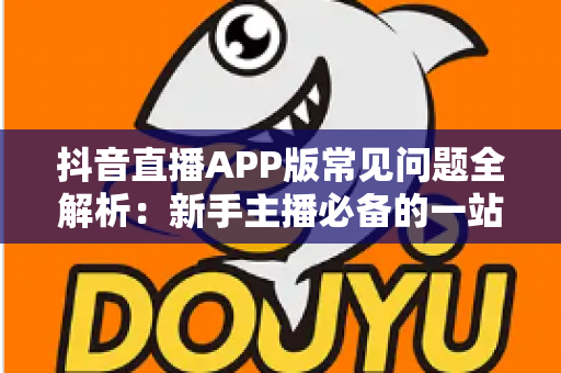 抖音直播APP版常见问题全解析：新手主播必备的一站式解决方案指南