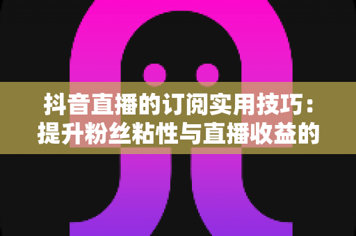 抖音直播的订阅实用技巧：提升粉丝粘性与直播收益的实战指南