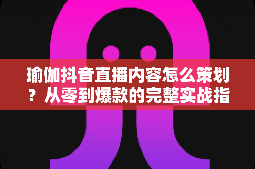 瑜伽抖音直播内容怎么策划?从零到爆款的完整实战指南 瑜伽抖音直播内容怎么策划?从零到爆款的完整实战指南