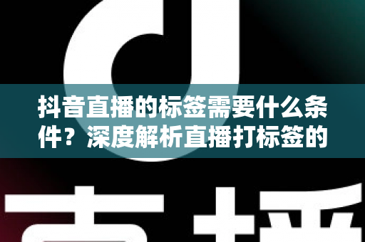 抖音直播的标签需要什么条件？深度解析直播打标签的规则、门槛与实操攻略