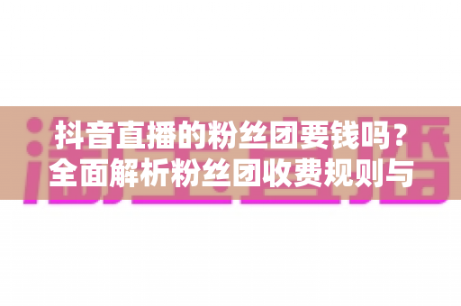 抖音直播的粉丝团要钱吗?全面解析粉丝团收费规则与免费玩法 抖音直播的粉丝团要钱吗?全面解析粉丝团收费规则与免费玩法