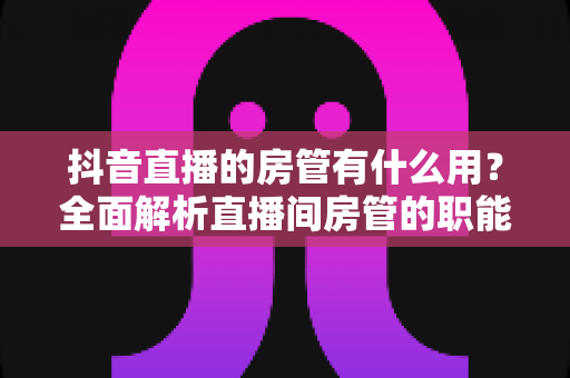 抖音直播的房管有什么用？全面解析直播间房管的职能、设置方法与实用价值
