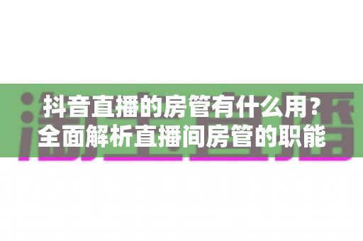 抖音直播的房管有什么用？全面解析直播间房管的职能、设置方法与实用价值