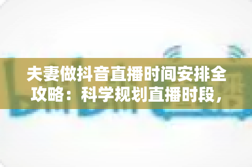 夫妻做抖音直播时间安排全攻略：科学规划直播时段，让夫妻档直播间流量与感情双丰收