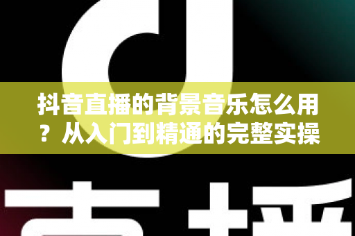 抖音直播的背景音乐怎么用？从入门到精通的完整实操指南，助你打造高人气直播间