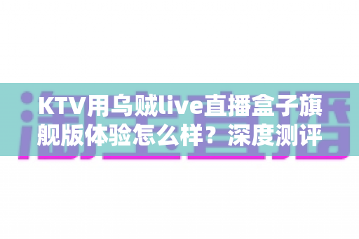 KTV用乌贼live直播盒子旗舰版体验怎么样?深度测评带你全面了解这款直播神器的真实表现 KTV用乌贼live直播盒子旗舰版体验怎么样?深度测评带你全面了解这款直播神器的真实表现