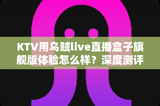 KTV用乌贼live直播盒子旗舰版体验怎么样？深度测评带你全面了解这款直播神器的真实表现