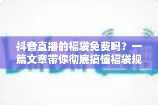 抖音直播的福袋免费吗？一篇文章带你彻底搞懂福袋规则、参与方法与防骗指南
