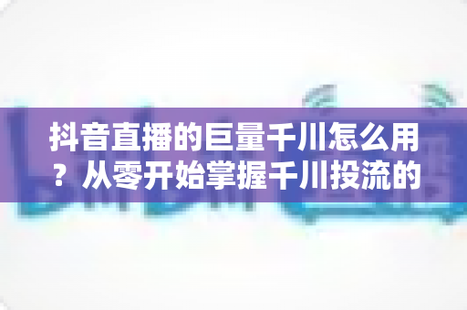 抖音直播的巨量千川怎么用?从零开始掌握千川投流的完整运营指南 抖音直播的巨量千川怎么用?从零开始掌握千川投流的完整运营指南