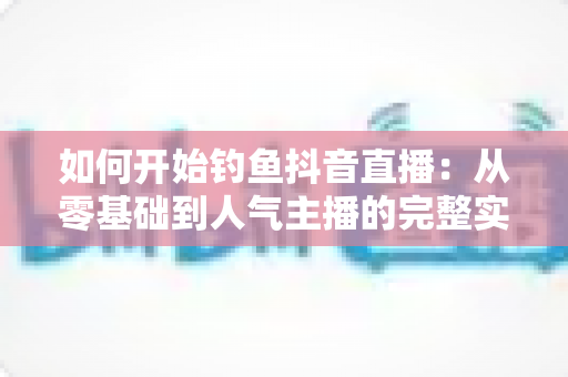 如何开始钓鱼抖音直播:从零基础到人气主播的完整实战指南 如何开始钓鱼抖音直播:从零基础到人气主播的完整实战指南