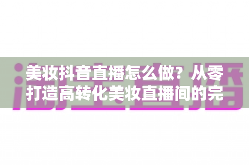 美妆抖音直播怎么做?从零打造高转化美妆直播间的完整实战指南 美妆抖音直播怎么做?从零打造高转化美妆直播间的完整实战指南
