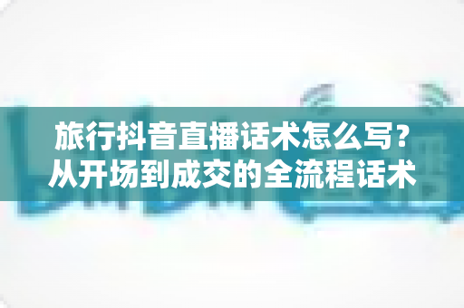 旅行抖音直播话术怎么写?从开场到成交的全流程话术指南与实战技巧 旅行抖音直播话术怎么写?从开场到成交的全流程话术指南与实战技巧