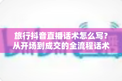 旅行抖音直播话术怎么写?从开场到成交的全流程话术指南与实战技巧 旅行抖音直播话术怎么写?从开场到成交的全流程话术指南与实战技巧