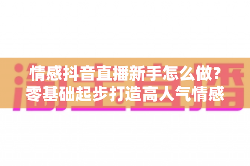 情感抖音直播新手怎么做?零基础起步打造高人气情感直播间的实战指南 情感抖音直播新手怎么做?零基础起步打造高人气情感直播间的实战指南