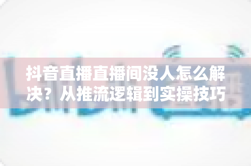 抖音直播直播间没人怎么解决?从推流逻辑到实操技巧,一文讲透直播间涨人气方法 抖音直播直播间没人怎么解决?从推流逻辑到实操技巧,一文讲透直播间涨人气方法