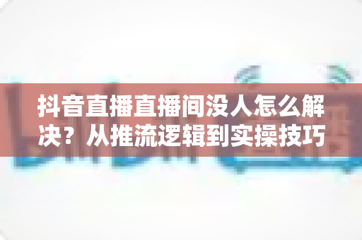 抖音直播直播间没人怎么解决?从推流逻辑到实操技巧,一文讲透直播间涨人气方法 抖音直播直播间没人怎么解决?从推流逻辑到实操技巧,一文讲透直播间涨人气方法