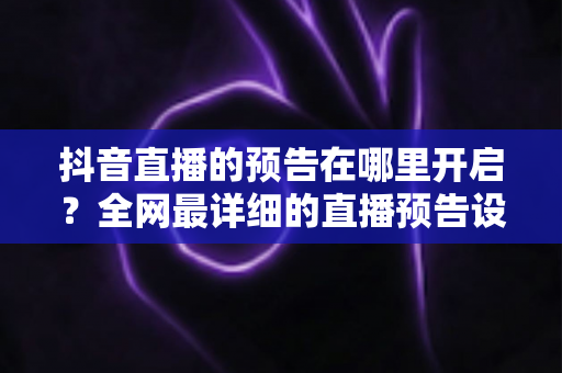 抖音直播的预告在哪里开启?全网最详细的直播预告设置教程与运营技巧全解析 抖音直播的预告在哪里开启?全网最详细的直播预告设置教程与运营技巧全解析