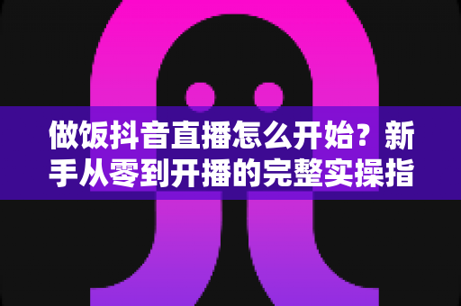做饭抖音直播怎么开始?新手从零到开播的完整实操指南 做饭抖音直播怎么开始?新手从零到开播的完整实操指南